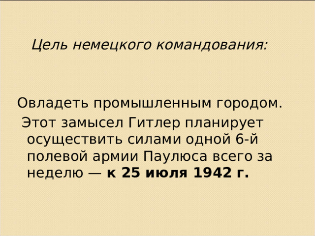  Цель немецкого командования: Овладеть промышленным городом.  Этот замысел Гитлер планирует осуществить силами одной 6-й полевой армии Паулюса всего за неделю — к 25 июля 1942 г.   
