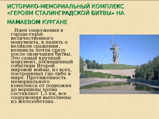 ИСТОРИКО-МЕМОРИАЛЬНЫЙ КОМПЛЕКС «ГЕРОЯМ СТАЛИНГРАДСКОЙ БИТВЫ» НА МАМАЕВОМ КУРГАНЕ   Идея сооружения в городе-герое величественного монумента, в память о великом сражении, возникла почти сразу после окончания битвы. Это самый крупный монумент, посвященный событиям Второй мировой войны, из всех, построенных где-либо в мире. Протяженность мемориального комплекса от подножия до вершины холма составляет 1,5 км, все сооружения выполнены из железобетона. 
