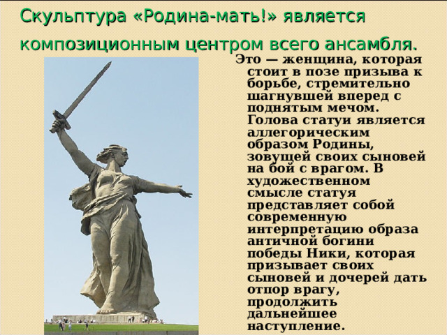 Скульптура «Родина-мать!» является композиционным центром всего ансамбля.  Это — женщина, которая стоит в позе призыва к борьбе, стремительно шагнувшей вперед с поднятым мечом. Голова статуи является аллегорическим образом Родины, зовущей своих сыновей на бой с врагом. В художественном смысле статуя представляет собой современную интерпретацию образа античной богини победы Ники, которая призывает своих сыновей и дочерей дать отпор врагу, продолжить дальнейшее наступление.  