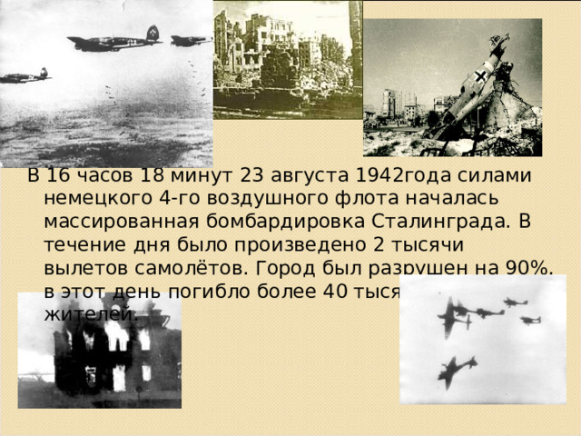 В 16 часов 18 минут 23 августа 1942года силами немецкого 4-го воздушного флота началась массированная бомбардировка Сталинграда. В течение дня было произведено 2 тысячи вылетов самолётов. Город был разрушен на 90%, в этот день погибло более 40 тысяч мирных жителей. 
