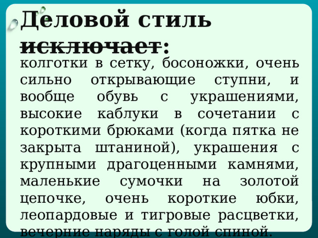 Деловой  стиль исключает : колготки в сетку, босоножки, очень сильно открывающие ступни, и вообще обувь с украшениями, высокие каблуки в сочетании с короткими брюками (когда пятка не закрыта штаниной), украшения с крупными драгоценными камнями, маленькие сумочки на золотой цепочке, очень короткие юбки, леопардовые и тигровые расцветки, вечерние наряды с голой спиной.  