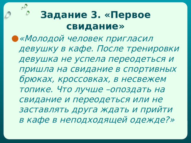 Задание 3. «Первое свидание» «Молодой человек пригласил девушку в кафе. После тренировки девушка не успела переодеться и пришла на свидание в спортивных брюках, кроссовках, в несвежем топике. Что лучше –опоздать на свидание и переодеться или не заставлять друга ждать и прийти в кафе в неподходящей одежде?» 