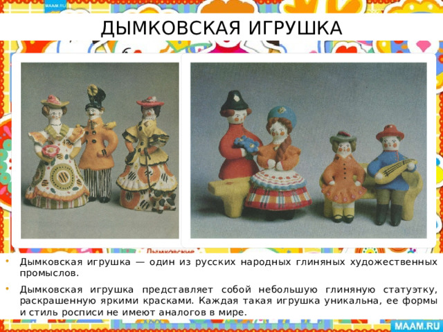 Дымковская игрушка Дымковская игрушка — один из русских народных глиняных художественных промыслов. Дымковская игрушка представляет собой небольшую глиняную статуэтку, раскрашенную яркими красками. Каждая такая игрушка уникальна, ее формы и стиль росписи не имеют аналогов в мире. 