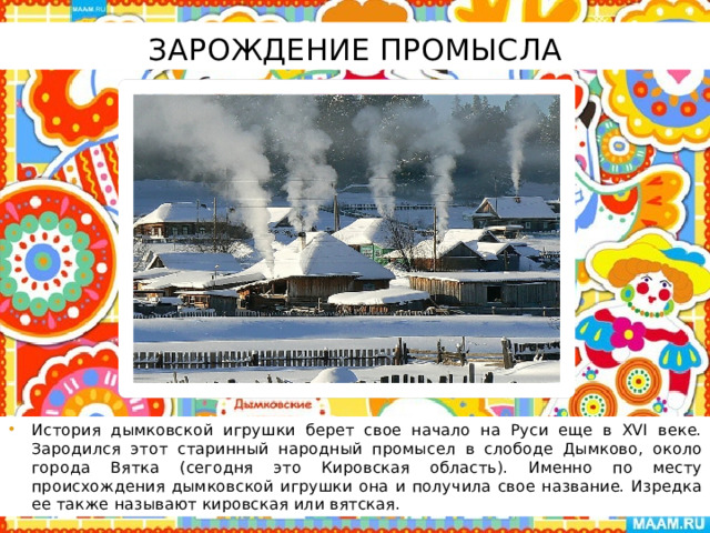 Зарождение промысла История дымковской игрушки берет свое начало на Руси еще в XVI веке. Зародился этот старинный народный промысел в слободе Дымково, около города Вятка (сегодня это Кировская область). Именно по месту происхождения дымковской игрушки она и получила свое название. Изредка ее также называют кировская или вятская. 