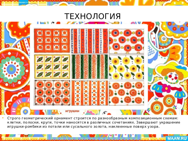 Технология Строго геометрический орнамент строится по разнообразным композиционным схемам: клетки, полоски, круги, точки наносятся в различных сочетаниях. Завершают украшение игрушки-ромбики из потали или сусального золота, наклеенные поверх узора. 