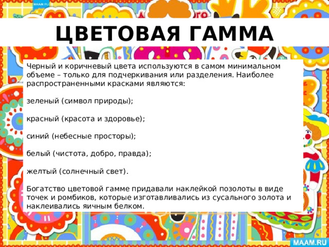 Цветовая гамма Черный и коричневый цвета используются в самом минимальном объеме – только для подчеркивания или разделения. Наиболее распространенными красками являются: зеленый (символ природы); красный (красота и здоровье); синий (небесные просторы); белый (чистота, добро, правда); желтый (солнечный свет). Богатство цветовой гамме придавали наклейкой позолоты в виде точек и ромбиков, которые изготавливались из сусального золота и наклеивались яичным белком. 