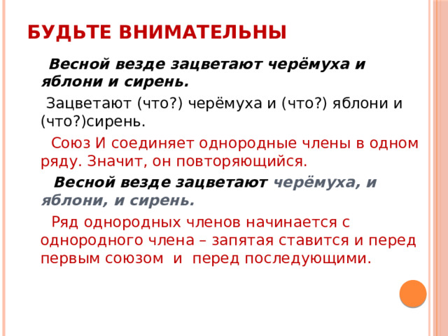 Будьте внимательны  Весной везде зацветают черёмуха и яблони и сирень.  Зацветают (что?) черёмуха и (что?) яблони и (что?)сирень.  Союз И соединяет однородные члены в одном ряду. Значит, он повторяющийся.  Весной везде зацветают черёмуха, и яблони, и сирень.  Ряд однородных членов начинается с однородного члена – запятая ставится и перед первым союзом и перед последующими. 
