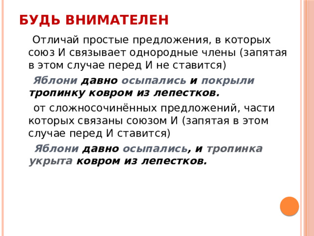 Будь внимателен  Отличай простые предложения, в которых союз И связывает однородные члены (запятая в этом случае перед И не ставится)  Яблони давно осыпались и покрыли тропинку ковром из лепестков.  от сложносочинённых предложений, части которых связаны союзом И (запятая в этом случае перед И ставится)  Яблони давно осыпались , и тропинка укрыта ковром из лепестков. 