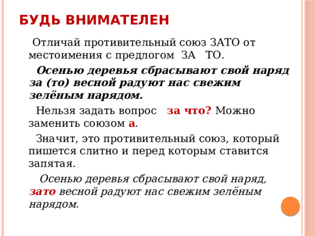 Будь внимателен  Отличай противительный союз ЗАТО от местоимения с предлогом ЗА ТО.  Осенью деревья сбрасывают свой наряд за (то) весной радуют нас свежим зелёным нарядом.  Нельзя задать вопрос за что? Можно заменить союзом а .  Значит, это противительный союз, который пишется слитно и перед которым ставится запятая.   Осенью деревья сбрасывают свой наряд, зато весной радуют нас свежим зелёным нарядом. 