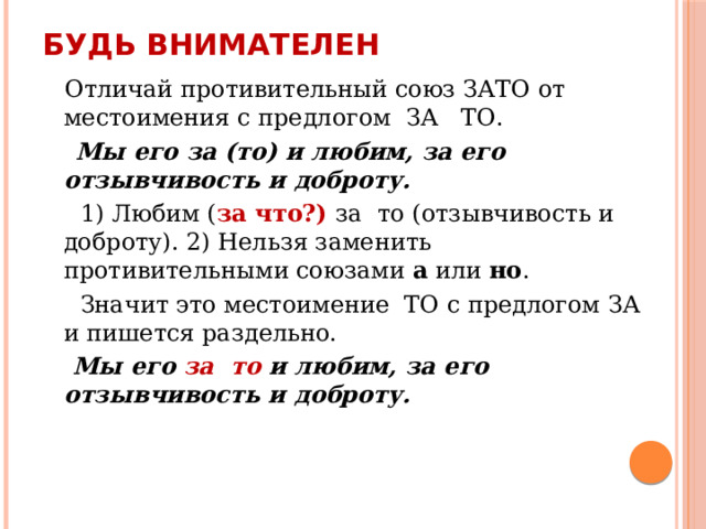 Будь внимателен  Отличай противительный союз ЗАТО от местоимения с предлогом ЗА ТО.  Мы его за (то) и любим, за его отзывчивость и доброту.  1) Любим ( за что?) за то (отзывчивость и доброту). 2) Нельзя заменить противительными союзами а или но .  Значит это местоимение ТО с предлогом ЗА и пишется раздельно.  Мы его за то и любим, за его отзывчивость и доброту. 