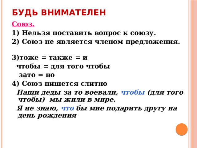 Будь внимателен Союз.  1) Нельзя поставить вопрос к союзу. 2) Союз не является членом предложения. 3)тоже = также = и  чтобы = для того чтобы  зато = но 4) Союз пишется слитно  Наши деды за то воевали, чтобы (для того чтобы) мы жили в мире.  Я не знаю, что бы мне подарить другу на день рождения   