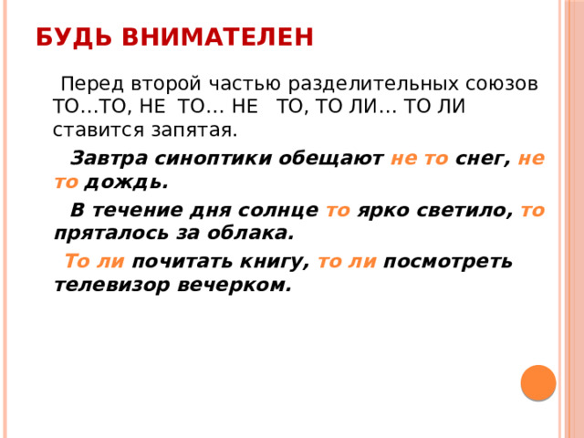 Будь внимателен  Перед второй частью разделительных союзов ТО…ТО, НЕ ТО… НЕ ТО, ТО ЛИ… ТО ЛИ ставится запятая.  Завтра синоптики обещают не то снег, не то дождь.  В течение дня солнце то ярко светило, то пряталось за облака.  То ли почитать книгу, то ли посмотреть телевизор вечерком. 