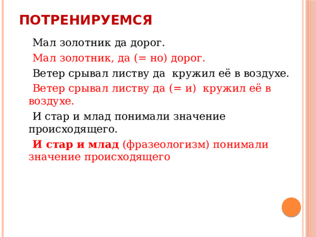 Потренируемся  Мал золотник да дорог.  Мал золотник, да (= но) дорог.  Ветер срывал листву да кружил её в воздухе.  Ветер срывал листву да (= и) кружил её в воздухе.  И стар и млад понимали значение происходящего.  И стар и млад (фразеологизм) понимали значение происходящего 