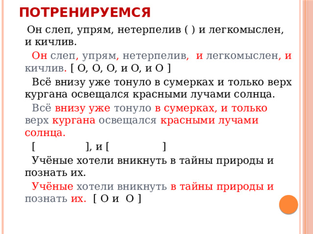 Потренируемся  Он слеп, упрям, нетерпелив ( ) и легкомыслен, и кичлив.  Он слеп , упрям , нетерпелив , и легкомыслен , и кичлив . [ O, O, O, и O, и O ]  Всё внизу уже тонуло в сумерках и только верх кургана освещался красными лучами солнца.  Всё внизу уже тонуло в сумерках, и только верх кургана освещался красными лучами солнца.  [ ], и [ ]  Учёные хотели вникнуть в тайны природы и познать их.  Учёные хотели вникнуть в тайны природы и познать их. [ O и O ] 
