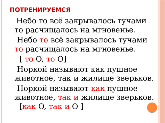 Потренируемся  Небо то всё закрывалось тучами то расчищалось на мгновенье.  Небо то всё закрывалось тучами то расчищалось на мгновенье.  [ то O, то O]  Норкой называют как пушное животное, так и жилище зверьков.  Норкой называют как пушное животное, так и жилище зверьков. [ как O, так и O ] 