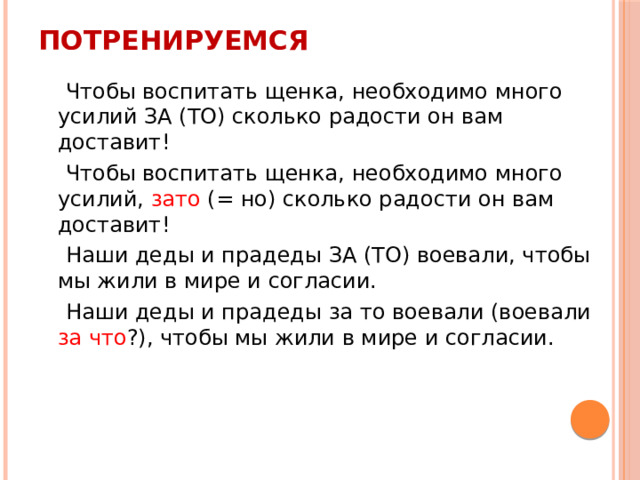 Потренируемся  Чтобы воспитать щенка, необходимо много усилий ЗА (ТО) сколько радости он вам доставит!  Чтобы воспитать щенка, необходимо много усилий, зато (= но) сколько радости он вам доставит!  Наши деды и прадеды ЗА (ТО) воевали, чтобы мы жили в мире и согласии.  Наши деды и прадеды за то воевали (воевали за что ?), чтобы мы жили в мире и согласии. 
