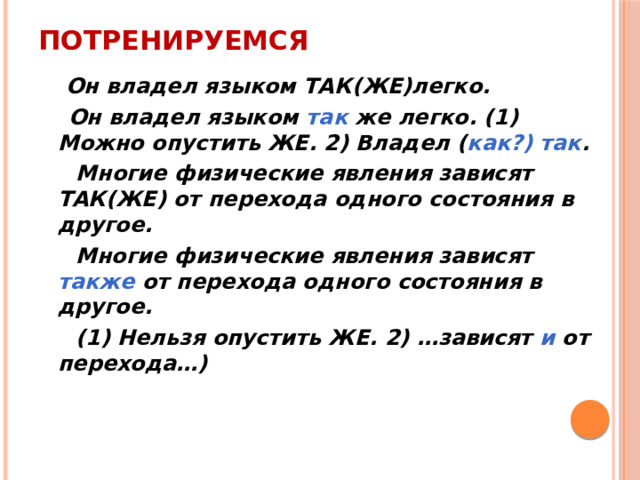 Потренируемся  Он владел языком ТАК(ЖЕ)легко.  Он владел языком так же легко. (1) Можно опустить ЖЕ. 2) Владел ( как?) так .  Многие физические явления зависят ТАК(ЖЕ) от перехода одного состояния в другое.  Многие физические явления зависят также от перехода одного состояния в другое.  (1) Нельзя опустить ЖЕ. 2) …зависят и от перехода…) 