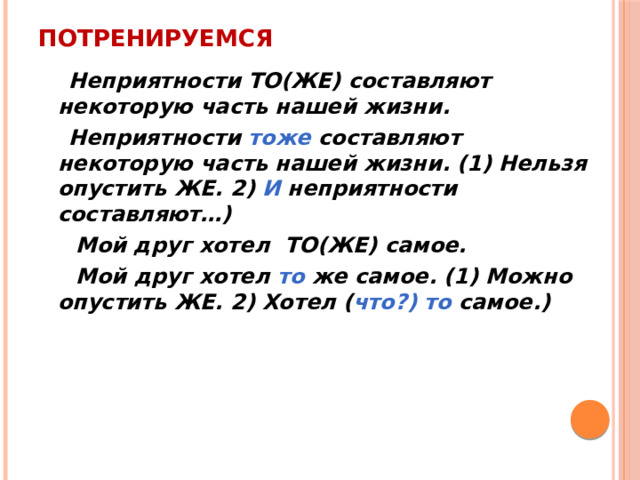 Потренируемся  Неприятности ТО(ЖЕ) составляют некоторую часть нашей жизни.  Неприятности тоже составляют некоторую часть нашей жизни. (1) Нельзя опустить ЖЕ. 2) И неприятности составляют…)  Мой друг хотел ТО(ЖЕ) самое.  Мой друг хотел то же самое. (1) Можно опустить ЖЕ. 2) Хотел ( что?) то самое.) 