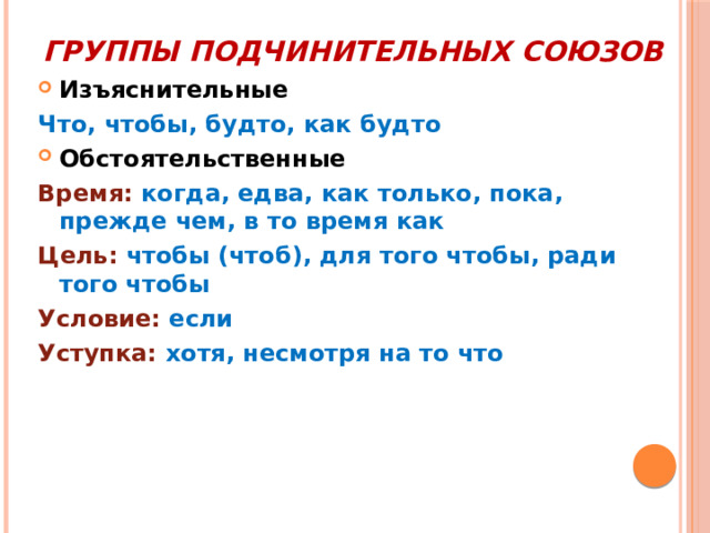 Группы подчинительных союзов Изъяснительные Что, чтобы, будто, как будто Обстоятельственные Время: когда, едва, как только, пока, прежде чем, в то время как Цель: чтобы (чтоб), для того чтобы, ради того чтобы Условие: если Уступка: хотя, несмотря на то что 