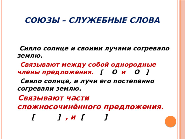 Союзы – служебные слова  Сияло солнце и своими лучами согревало землю.  Связывают между собой однородные члены предложения. [  O и O  ]  Сияло солнце, и лучи его постепенно согревали землю.  Связывают части сложносочинённого предложения.  [ ] , и [ ]     