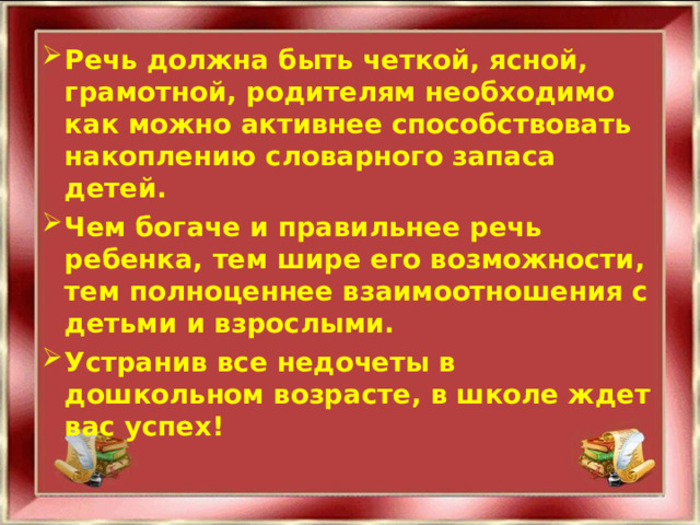 Речь должна быть четкой, ясной, грамотной, родителям необходимо как можно активнее способствовать накоплению словарного запаса детей. Чем богаче и правильнее речь ребенка, тем шире его возможности, тем полноценнее взаимоотношения с детьми и взрослыми. Устранив все недочеты в дошкольном возрасте, в школе ждет вас успех!  