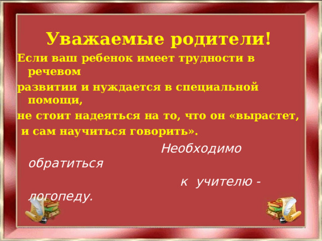 Уважаемые родители! Если ваш ребенок имеет трудности в речевом развитии и нуждается в специальной помощи, не стоит надеяться на то, что он «вырастет,  и сам научиться говорить».  Необходимо обратиться  к учителю - логопеду. 
