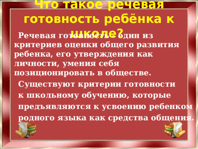 Что такое речевая готовность ребёнка к школе?     Речевая готовность - один из критериев оценки общего развития ребенка, его утверждения как личности, умения себя позиционировать в обществе.  Существуют критерии готовности  к школьному обучению, которые   предъявляются к усвоению ребенком  родного языка как средства общения.  