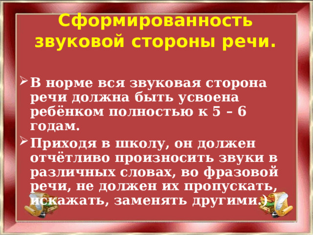 Сформированность звуковой стороны речи.  В норме вся звуковая сторона речи должна быть усвоена ребёнком полностью к 5 – 6 годам. Приходя в школу, он должен отчётливо произносить звуки в различных словах, во фразовой речи, не должен их пропускать, искажать, заменять другими.)   
