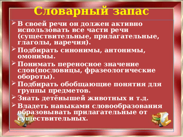 Словарный запас   В своей речи он должен активно использовать все части речи (существительные, прилагательные, глаголы, наречия). Подбирать синонимы, антонимы, омонимы. Понимать переносное значение слов(пословицы, фразеологические обороты). Подбирать обобщающие понятия для группы предметов. Знать детёнышей животных и т.д. Владеть навыками словообразования образовывать прилагательные от существительных.  