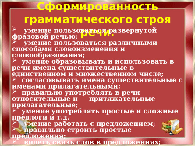 Сформированность грамматического строя речи:  умение пользоваться развернутой фразовой речью;  умение пользоваться различными способами словоизменения и словообразования;  умение образовывать и использовать в речи имена существительные в единственном и множественном числе;  согласовывать имена существительные с именами прилагательными;  правильно употреблять в речи относительные и притяжательные прилагательные;  умение употреблять простые и сложные предлоги и т.д.  умение работать с предложением;  правильно строить простые предложения;  видеть связь слов в предложениях;  распространять предложения второстепенными и однородными членами;  работать с деформированным предложением.  