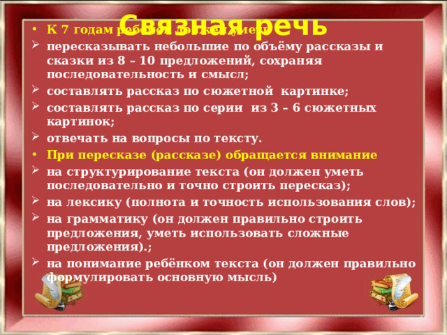 Связная речь К 7 годам ребёнок должен уметь пересказывать небольшие по объёму рассказы и сказки из 8 – 10 предложений, сохраняя последовательность и смысл; составлять рассказ по сюжетной картинке; составлять рассказ по серии из 3 – 6 сюжетных картинок; отвечать на вопросы по тексту. При пересказе (рассказе) обращается внимание на структурирование текста (он должен уметь последовательно и точно строить пересказ); на лексику (полнота и точность использования слов); на грамматику (он должен правильно строить предложения, уметь использовать сложные предложения).; на понимание ребёнком текста (он должен правильно формулировать основную мысль)  