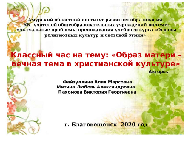 Амурский областной институт развития образования КК учителей общеобразовательных учреждений по теме:  «Актуальные проблемы преподавания учебного курса «Основы религиозных культур и светской этики»  Классный час на тему: «Образ матери - вечная тема в христианской культуре»  Авторы:  Файзуллина Алия Марсовна Митина Любовь Александровна  Пахомова Виктория Георгиевна       г. Благовещенск 2020 год - 