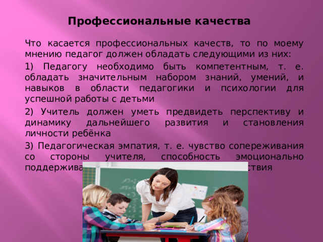 Профессиональные качества Что касается профессиональных качеств, то по моему мнению педагог должен обладать следующими из них: 1) Педагогу необходимо быть компетентным, т. е. обладать значительным набором знаний, умений, и навыков в области педагогики и психологии для успешной работы с детьми 2) Учитель должен уметь предвидеть перспективу и динамику дальнейшего развития и становления личности ребёнка 3) Педагогическая эмпатия, т. е. чувство сопереживания со стороны учителя, способность эмоционально поддерживать ребёнка в процессе взаимодействия 