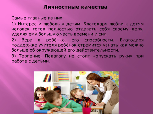 Личностные качества Самые главные из них: 1) Интерес и любовь к детям. Благодаря любви к детям человек готов полностью отдавать себя своему делу, уделяя ему большую часть времени и сил. 2) Вера в ребёнка, его способности. Благодаря поддержке учителя ребёнок стремится узнать как можно больше об окружающей его действительности. 3) Терпение. Педагогу не стоит «опускать руки» при работе с детьми. 