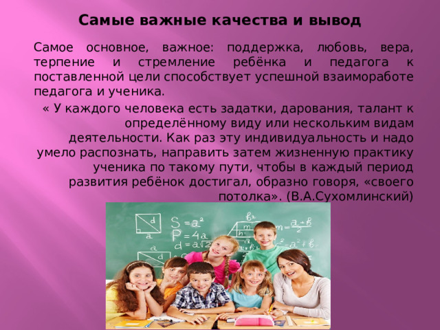 Самые важные качества и вывод Самое основное, важное: поддержка, любовь, вера, терпение и стремление ребёнка и педагога к поставленной цели способствует успешной взаимоработе педагога и ученика. « У каждого человека есть задатки, дарования, талант к определённому виду или нескольким видам деятельности. Как раз эту индивидуальность и надо умело распознать, направить затем жизненную практику ученика по такому пути, чтобы в каждый период развития ребёнок достигал, образно говоря, «своего потолка». (В.А.Сухомлинский) 