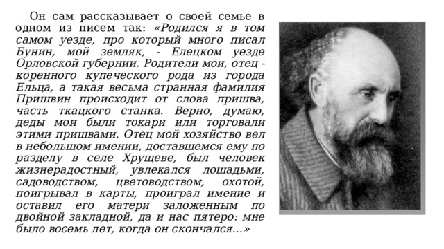  Он сам рассказывает о своей семье в одном из писем так: «Родился я в том самом уезде, про который много писал Бунин, мой земляк, - Елецком уезде Орловской губернии. Родители мои, отец - коренного купеческого рода из города Ельца, а такая весьма странная фамилия Пришвин происходит от слова пришва, часть ткацкого станка. Верно, думаю, деды мои были токари или торговали этими пришвами. Отец мой хозяйство вел в небольшом имении, доставшемся ему по разделу в селе Хрущеве, был человек жизнерадостный, увлекался лошадьми, садоводством, цветоводством, охотой, поигрывал в карты, проиграл имение и оставил его матери заложенным по двойной закладной, да и нас пятеро: мне было восемь лет, когда он скончался...» 