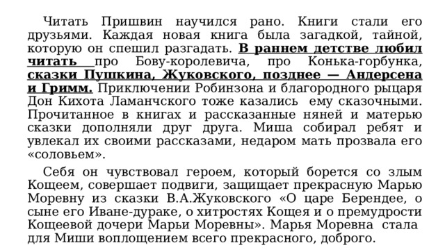  Читать Пришвин научился рано. Книги стали его друзьями. Каждая новая книга была загадкой, тайной, которую он спешил разгадать. В раннем детстве любил читать про Бову-королевича, про Конька-горбунка, сказки Пушкина, Жуковского, позднее — Андерсена и Гримм. Приключении Робинзона и благородного рыцаря Дон Кихота Ламанчского тоже казались ему сказочными. Прочитанное в книгах и рассказанные няней и матерью сказки дополняли друг друга. Миша собирал ребят и увлекал их своими рассказами, недаром мать прозвала его «соловьем».  Себя он чувствовал героем, который борется со злым Кощеем, совершает подвиги, защищает прекрасную Марью Моревну из сказки В.А.Жуковского «О царе Берендее, о сыне его Иване-дураке, о хитростях Кощея и о премудрости Кощеевой дочери Марьи Моревны». Марья Моревна стала для Миши воплощением всего прекрасного, доброго. 