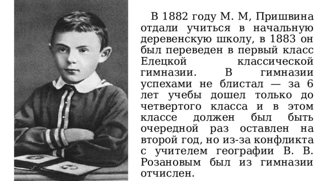  В 1882 году М. М, Пришвина отдали учиться в начальную деревенскую школу, в 1883 он был переведен в первый класс Елецкой классической гимназии. В гимназии успехами не блистал — за 6 лет учебы дошел только до четвертого класса и в этом классе должен был быть очередной раз оставлен на второй год, но из-за конфликта с учителем географии В. В. Розановым был из гимназии отчислен. 