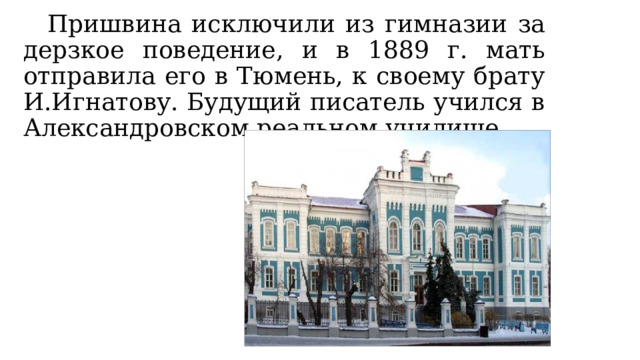  Пришвина исключили из гимназии за дерзкое поведение, и в 1889 г. мать отправила его в Тюмень, к своему брату И.Игнатову. Будущий писатель учился в Александровском реальном училище. 