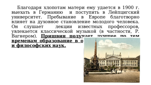  Благодаря хлопотам матери ему удается в 1900 г. выехать в Германию и поступить в Лейпцигский университет. Пребывание в Европе благотворно влияет на духовное становление молодого человека. Он слушает лекции известных профессоров, увлекается классической музыкой (в частности, Р. Вагнером). Пришвин получает лучшее по тем временам образование в области естественных и философских наук. 