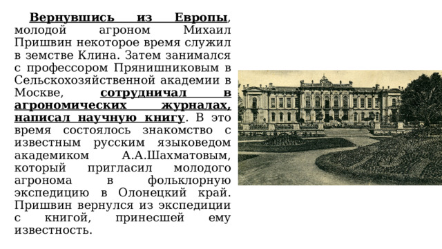  Вернувшись из Европы , молодой агроном Михаил Пришвин некоторое время служил в земстве Клина. Затем занимался с профессором Прянишниковым в Сельскохозяйственной академии в Москве, сотрудничал в агрономических журналах, написал научную книгу . В это время состоялось знакомство с известным русским языковедом академиком А.А.Шахматовым, который пригласил молодого агронома в фольклорную экспедицию в Олонецкий край. Пришвин вернулся из экспедиции с книгой, принесшей ему известность. 