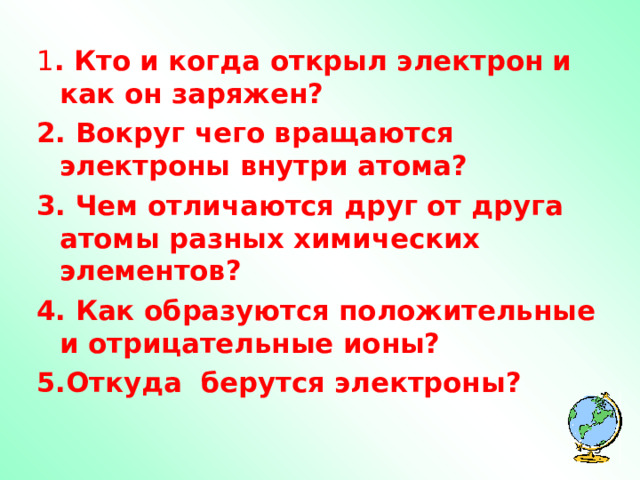 1 . Кто и когда открыл электрон и как он заряжен? 2. Вокруг чего вращаются электроны внутри атома? 3. Чем отличаются друг от друга атомы разных химических элементов? 4 . Как образуются положительные и отрицательные ионы? 5. Откуда берутся электроны?   
