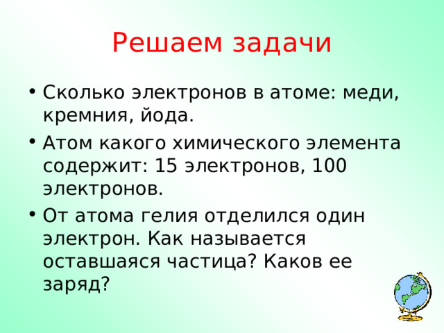 Решаем задачи Сколько электронов в атоме: меди, кремния, йода. Атом какого химического элемента содержит: 15 электронов, 100 электронов. От атома гелия отделился один электрон. Как называется оставшаяся частица? Каков ее заряд?   