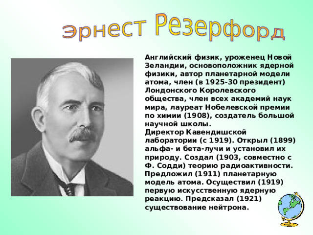 Английский физик, уроженец Новой Зеландии, основоположник ядерной физики, автор планетарной модели атома, член (в 1925-30 президент) Лондонского Королевского общества, член всех академий наук мира, лауреат Нобелевской премии по химии (1908), создатель большой научной школы. Директор Кавендишской лаборатории (с 1919). Открыл (1899) альфа- и бета-лучи и установил их природу. Создал (1903, совместно с Ф. Содди) теорию радиоактивности. Предложил (1911) планетарную модель атома. Осуществил (1919) первую искусственную ядерную реакцию. Предсказал (1921) существование нейтрона. 
