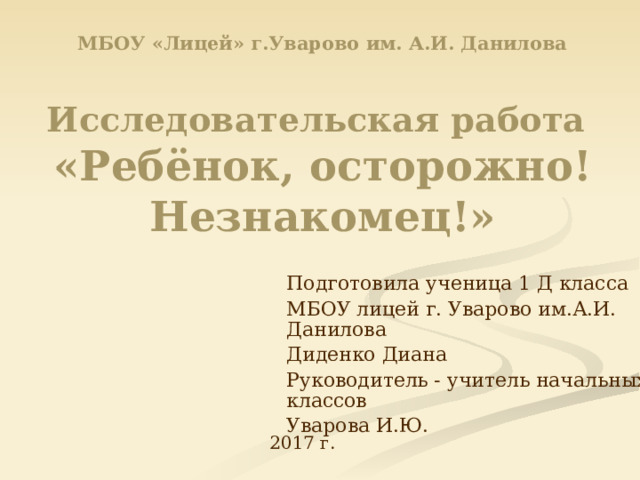 МБОУ «Лицей» г.Уварово им. А.И. Данилова   Исследовательская работа   «Ребёнок, осторожно! Незнакомец!» Подготовила ученица 1 Д класса МБОУ лицей г. Уварово им.А.И. Данилова Диденко Диана Руководитель - учитель начальных классов Уварова И.Ю. 2017 г. 