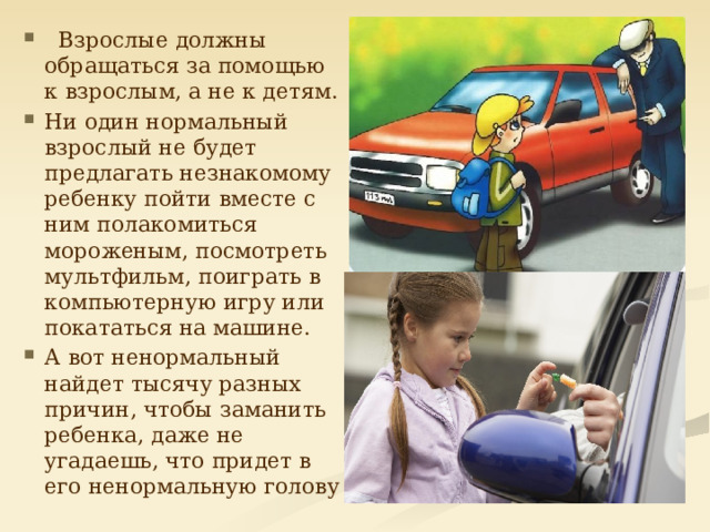  Взрослые должны обращаться за помощью к взрослым, а не к детям. Ни один нормальный взрослый не будет предлагать незнакомому ребенку пойти вместе с ним полакомиться мороженым, посмотреть мультфильм, поиграть в компьютерную игру или покататься на машине. А вот ненормальный найдет тысячу разных причин, чтобы заманить ребенка, даже не угадаешь, что придет в его ненормальную голову 