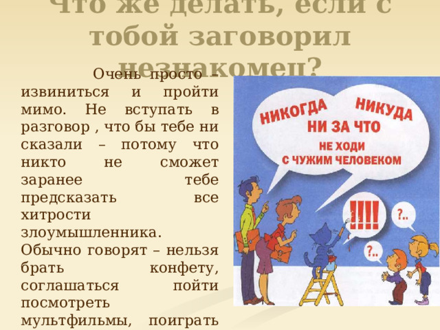 Что же делать, если с тобой заговорил незнакомец?  Очень просто – извиниться и пройти мимо. Не вступать в разговор , что бы тебе ни сказали – потому что никто не сможет заранее тебе предсказать все хитрости злоумышленника. Обычно говорят – нельзя брать конфету, соглашаться пойти посмотреть мультфильмы, поиграть на компьютере , прокатиться на машине. Все правильно. Нельзя – это и все остальное, что может тебе предложить незнакомый человек. 