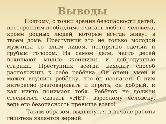 Выводы  Поэтому, с точки зрения безопасности детей, посторонним необходимо считать любого человека, кроме родных людей, которые всегда живут в твоём доме. Преступник это не только молодой мужчина со злым лицом, неопрятно одетый и грубым голосом. На самом деле, часто детей похищают милые женщины и добродушные старики. Преступник всегда находит способ расположить к себе ребёнка. Он очень умен и может внушить ребёнку, что он неопасен. С ним интересно разговаривать и играть, он добрый, и как никто понимает тебя. Ребёнок не должен стесняться сказать «НЕТ» взрослому человеку, ведь его безопасность превыше всего!  Таким образом, выдвинутая в начале работы гипотеза является верной. 