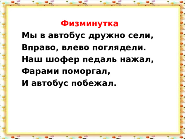 Физминутка Мы в автобус дружно сели, Вправо, влево поглядели. Наш шофер педаль нажал, Фарами поморгал, И автобус побежал. 