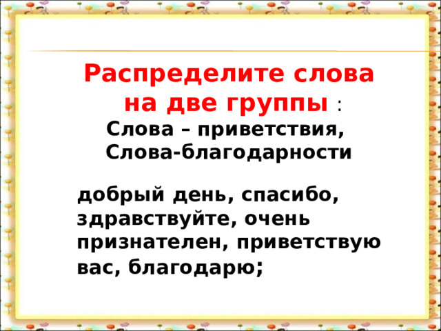  Распределите слова  на две группы  : Слова – приветствия, Слова-благодарности добрый день, спасибо, здравствуйте, очень признателен, приветствую вас, благодарю ; 